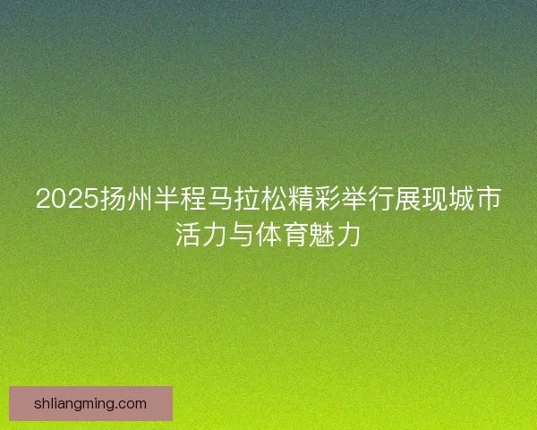 2025扬州半程马拉松精彩举行展现城市活力与体育魅力