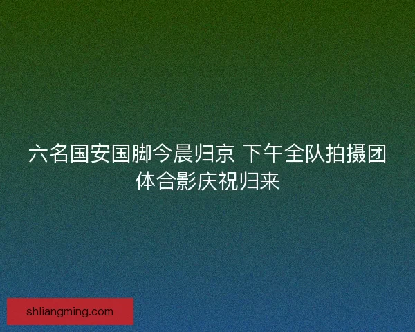 六名国安国脚今晨归京 下午全队拍摄团体合影庆祝归来