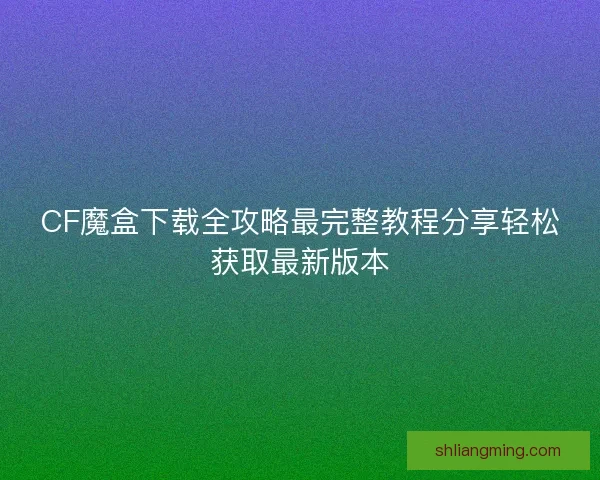 CF魔盒下载全攻略最完整教程分享轻松获取最新版本 CF魔盒下载全攻略最完整教程分享轻松获取最新版本