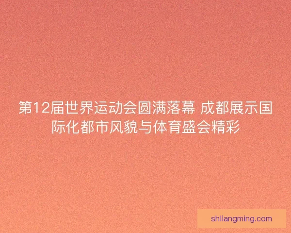 第12届世界运动会圆满落幕 成都展示国际化都市风貌与体育盛会精彩 第12届世界运动会圆满落幕 成都展示国际化都市风貌与体育盛会精彩
