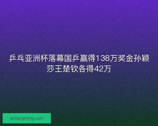 乒乓亚洲杯落幕国乒赢得138万奖金孙颖莎王楚钦各得42万 乒乓亚洲杯落幕国乒赢得138万奖金孙颖莎王楚钦各得42万