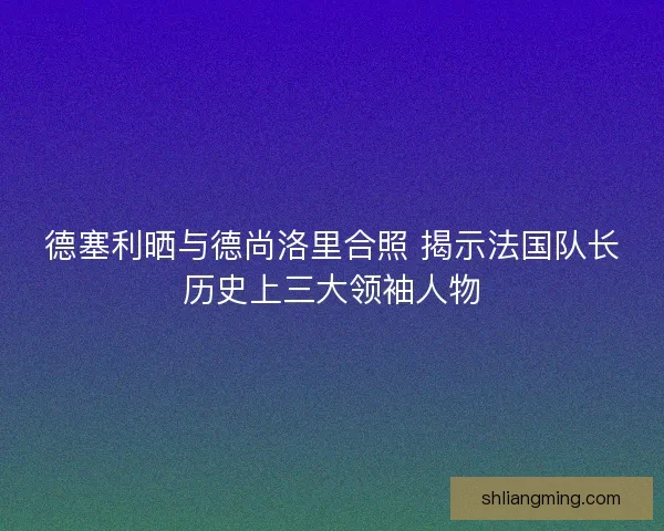 德塞利晒与德尚洛里合照 揭示法国队长历史上三大领袖人物