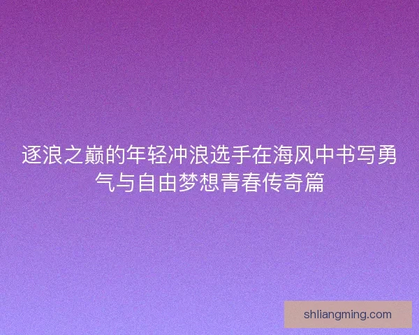 逐浪之巅的年轻冲浪选手在海风中书写勇气与自由梦想青春传奇篇 逐浪之巅的年轻冲浪选手在海风中书写勇气与自由梦想青春传奇篇