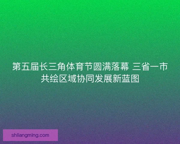 第五届长三角体育节圆满落幕 三省一市共绘区域协同发展新蓝图 第五届长三角体育节圆满落幕 三省一市共绘区域协同发展新蓝图