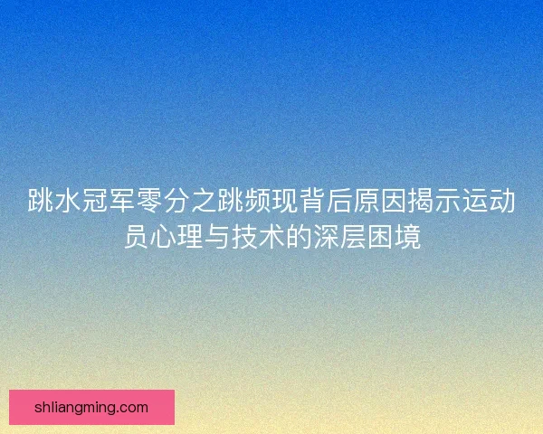 跳水冠军零分之跳频现背后原因揭示运动员心理与技术的深层困境 跳水冠军零分之跳频现背后原因揭示运动员心理与技术的深层困境
