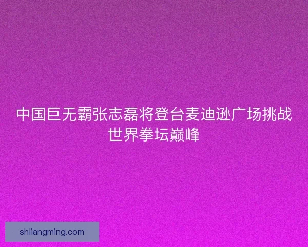 中国巨无霸张志磊将登台麦迪逊广场挑战世界拳坛巅峰 中国巨无霸张志磊将登台麦迪逊广场挑战世界拳坛巅峰
