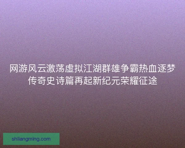 网游风云激荡虚拟江湖群雄争霸热血逐梦传奇史诗篇再起新纪元荣耀征途 网游风云激荡虚拟江湖群雄争霸热血逐梦传奇史诗篇再起新纪元荣耀征途