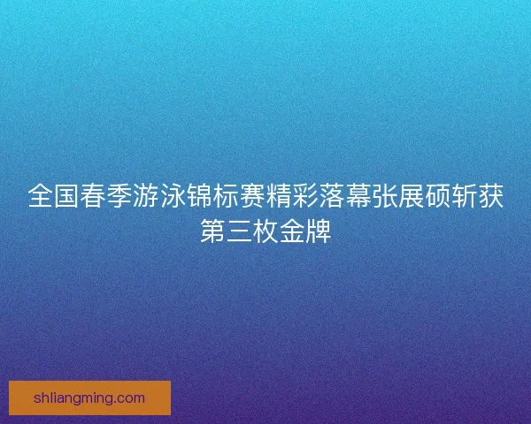 全国春季游泳锦标赛精彩落幕张展硕斩获第三枚金牌
