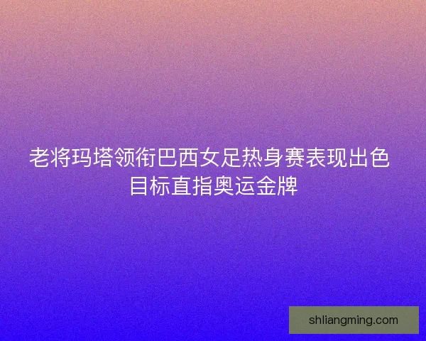 老将玛塔领衔巴西女足热身赛表现出色 目标直指奥运金牌