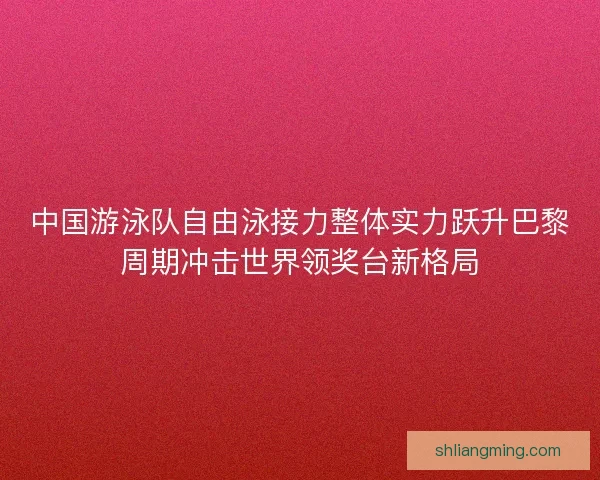 中国游泳队自由泳接力整体实力跃升巴黎周期冲击世界领奖台新格局 中国游泳队自由泳接力整体实力跃升巴黎周期冲击世界领奖台新格局
