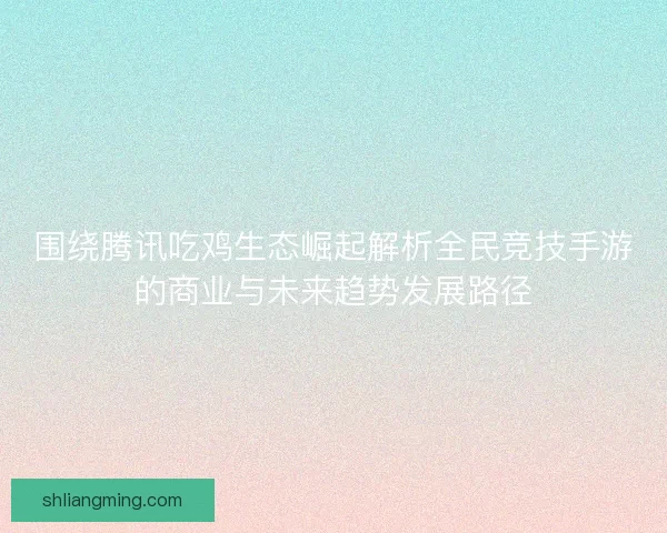 围绕腾讯吃鸡生态崛起解析全民竞技手游的商业与未来趋势发展路径 围绕腾讯吃鸡生态崛起解析全民竞技手游的商业与未来趋势发展路径