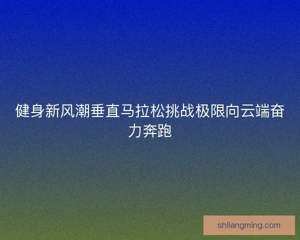健身新风潮垂直马拉松挑战极限向云端奋力奔跑 健身新风潮垂直马拉松挑战极限向云端奋力奔跑