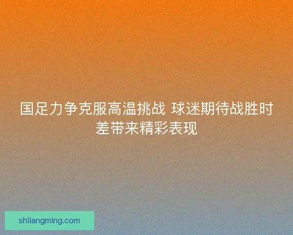 国足力争克服高温挑战 球迷期待战胜时差带来精彩表现 国足力争克服高温挑战 球迷期待战胜时差带来精彩表现