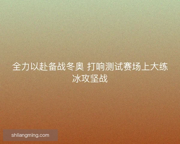 全力以赴备战冬奥 打响测试赛场上大练冰攻坚战 全力以赴备战冬奥 打响测试赛场上大练冰攻坚战