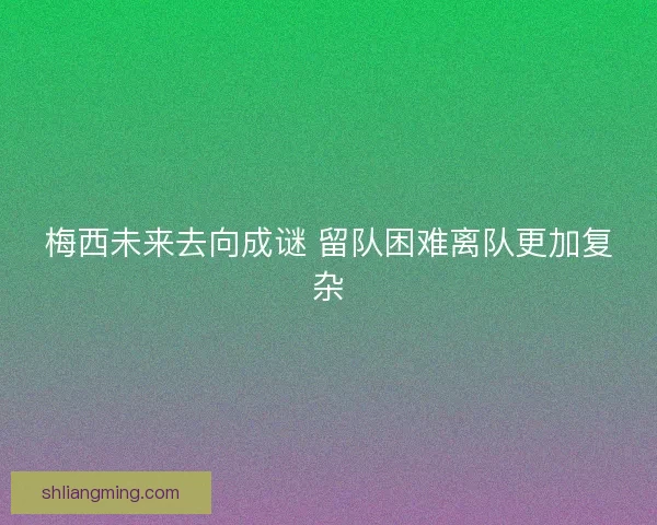 梅西未来去向成谜 留队困难离队更加复杂