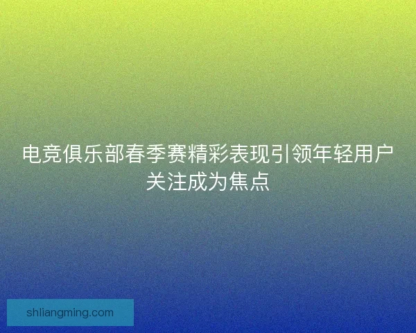 电竞俱乐部春季赛精彩表现引领年轻用户关注成为焦点 电竞俱乐部春季赛精彩表现引领年轻用户关注成为焦点